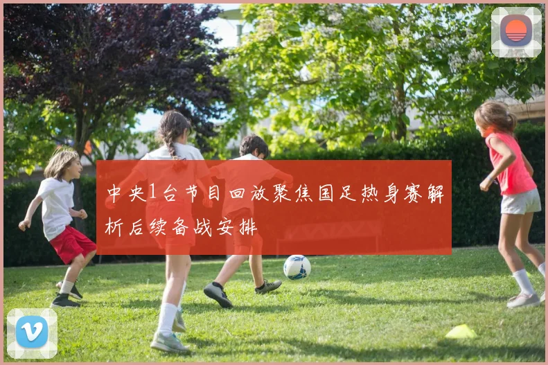 中央1台节目回放聚焦国足热身赛解析后续备战安排