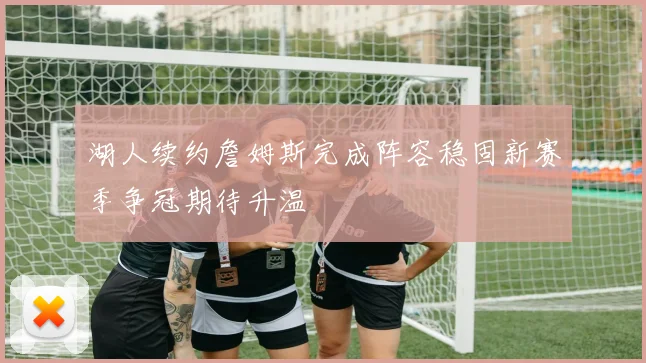 湖人续约詹姆斯完成阵容稳固新赛季争冠期待升温
