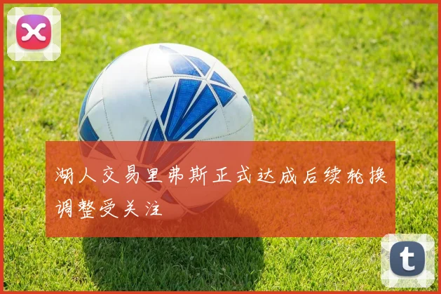 湖人交易里弗斯正式达成后续轮换调整受关注