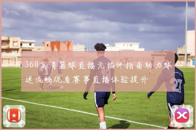 360高清篮球直播无插件指南助力球迷流畅观看赛事直播体验提升