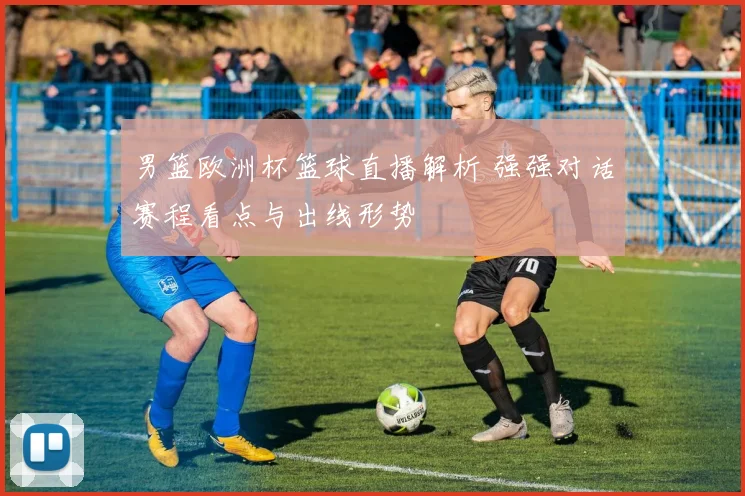 男篮欧洲杯篮球直播解析 强强对话赛程看点与出线形势