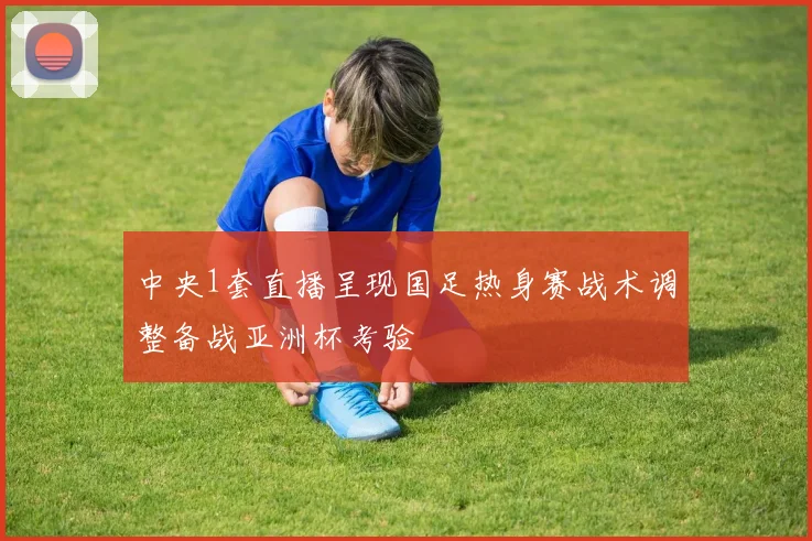中央1套直播呈现国足热身赛战术调整备战亚洲杯考验