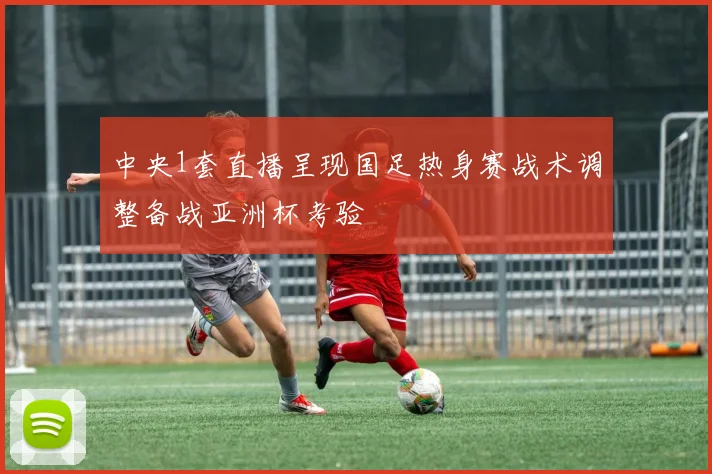 中央1套直播呈现国足热身赛战术调整备战亚洲杯考验