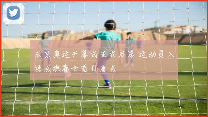 东京奥运开幕式正式启幕 运动员入场点燃赛会首日看点