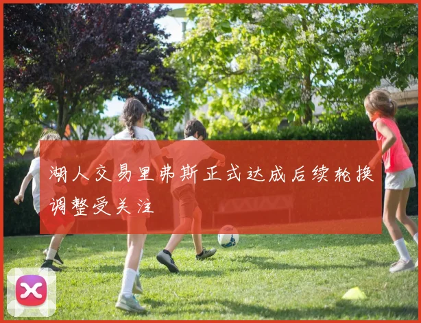 湖人交易里弗斯正式达成后续轮换调整受关注