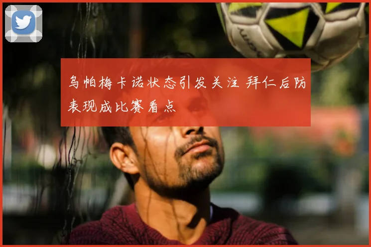 乌帕梅卡诺状态引发关注 拜仁后防表现成比赛看点