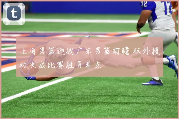 上海男篮迎战广东男篮前瞻 双外援对决成比赛胜负看点