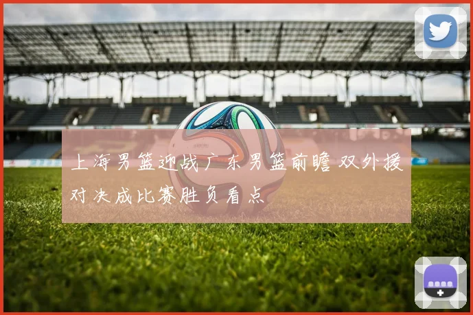 上海男篮迎战广东男篮前瞻 双外援对决成比赛胜负看点