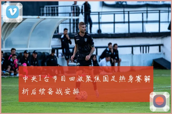 中央1台节目回放聚焦国足热身赛解析后续备战安排