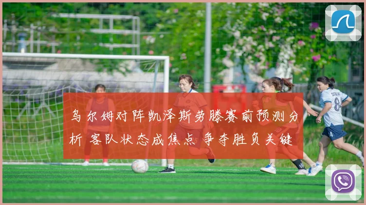 乌尔姆对阵凯泽斯劳滕赛前预测分析 客队状态成焦点 争夺胜负关键