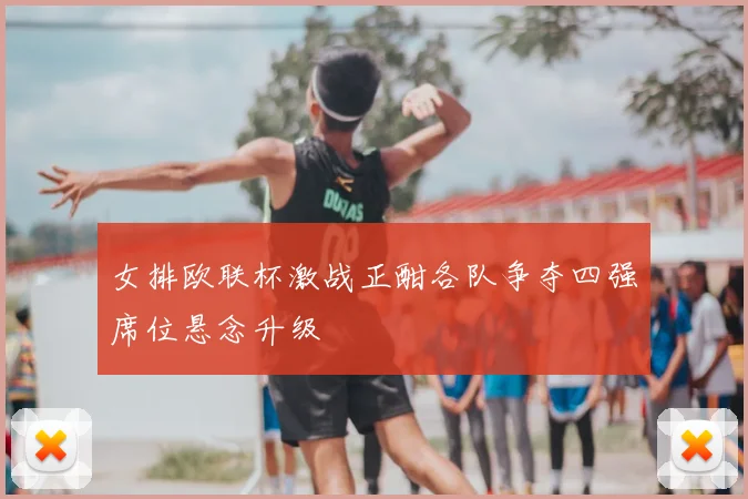 女排欧联杯激战正酣各队争夺四强席位悬念升级