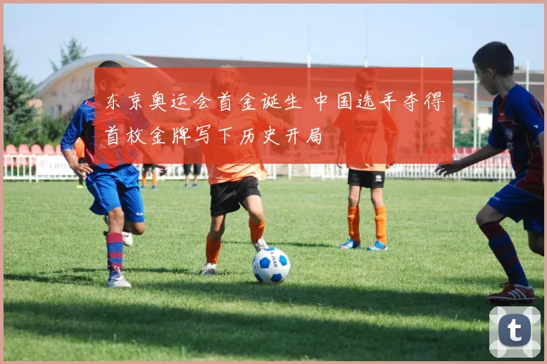 东京奥运会首金诞生 中国选手夺得首枚金牌写下历史开局