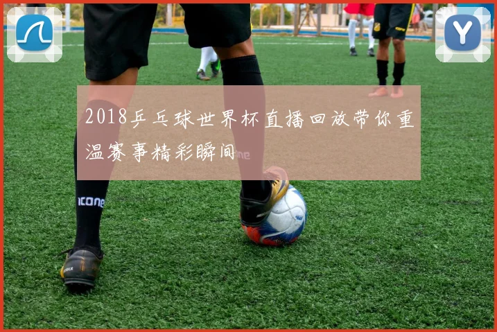 2018乒乓球世界杯直播回放带你重温赛事精彩瞬间
