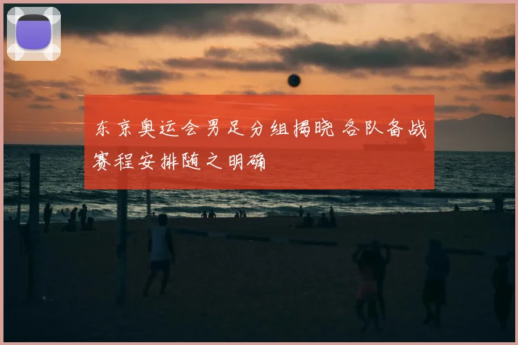 东京奥运会男足分组揭晓 各队备战赛程安排随之明确