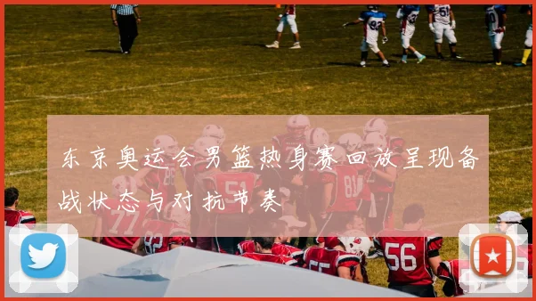 东京奥运会男篮热身赛回放呈现备战状态与对抗节奏