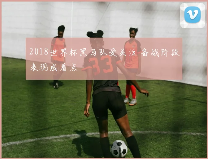 2018世界杯黑马队受关注 备战阶段表现成看点
