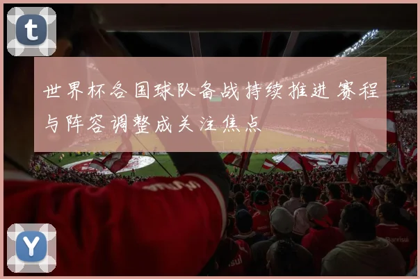 世界杯各国球队备战持续推进 赛程与阵容调整成关注焦点