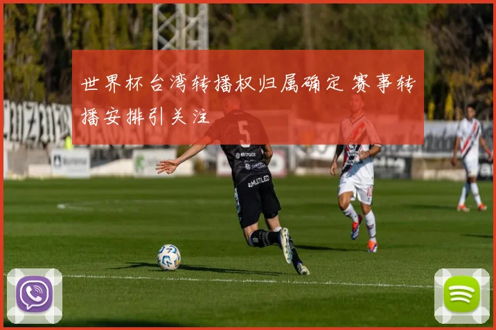 世界杯台湾转播权归属确定 赛事转播安排引关注