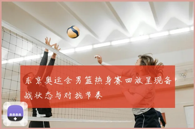 东京奥运会男篮热身赛回放呈现备战状态与对抗节奏